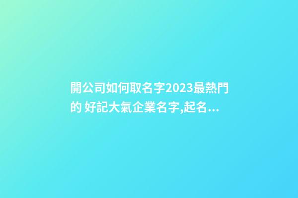 開公司如何取名字2023最熱門的 好記大氣企業名字,起名之家-第1張-公司起名-玄機派
